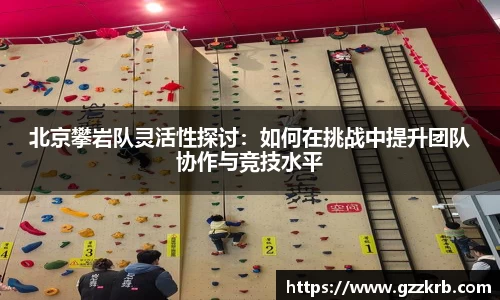 北京攀岩队灵活性探讨：如何在挑战中提升团队协作与竞技水平